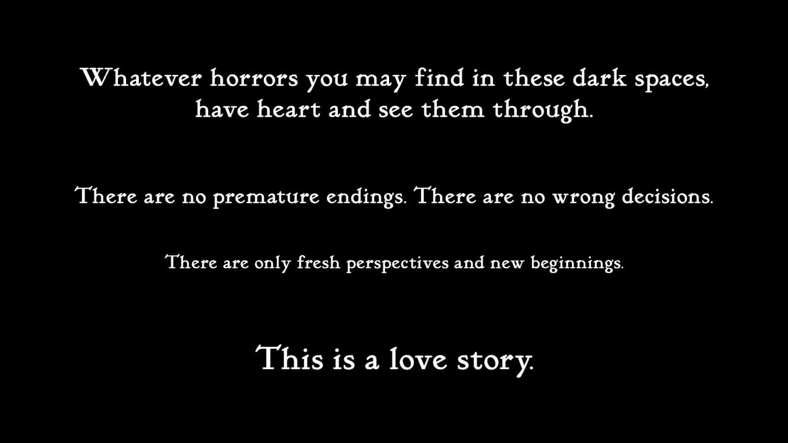 The opening card to Slay the Princess. Reads: "Whatever horrors you may find in these dark spaces have heart and see them through. There are no premature endings. There are no wrong decisions. There are only fresh perspectives and new beginnings. This is a love story."